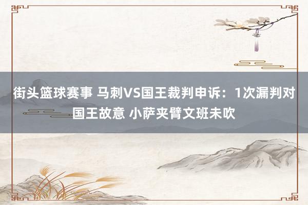 街头篮球赛事 马刺VS国王裁判申诉：1次漏判对国王故意 小萨夹臂文班未吹