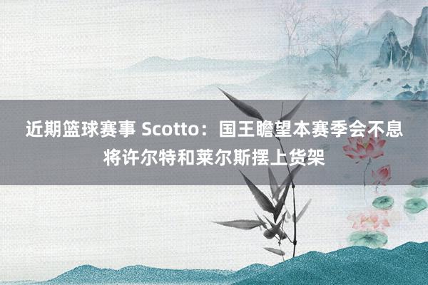 近期篮球赛事 Scotto：国王瞻望本赛季会不息将许尔特和莱尔斯摆上货架