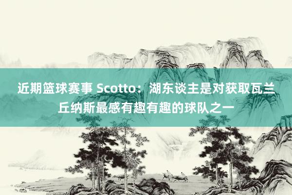 近期篮球赛事 Scotto：湖东谈主是对获取瓦兰丘纳斯最感有趣有趣的球队之一