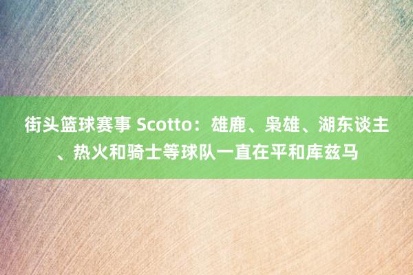 街头篮球赛事 Scotto：雄鹿、枭雄、湖东谈主、热火和骑士等球队一直在平和库兹马